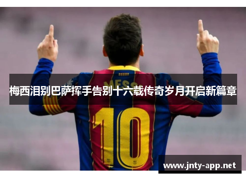 梅西泪别巴萨挥手告别十六载传奇岁月开启新篇章