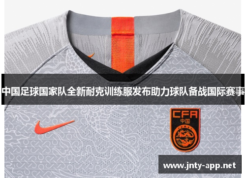 中国足球国家队全新耐克训练服发布助力球队备战国际赛事