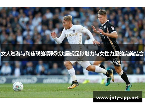 女人巡游与利兹联的精彩对决展现足球魅力与女性力量的完美结合
