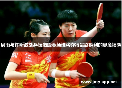 周雨与许昕激战乒坛巅峰赛场谁将夺得最终胜利的悬念揭晓